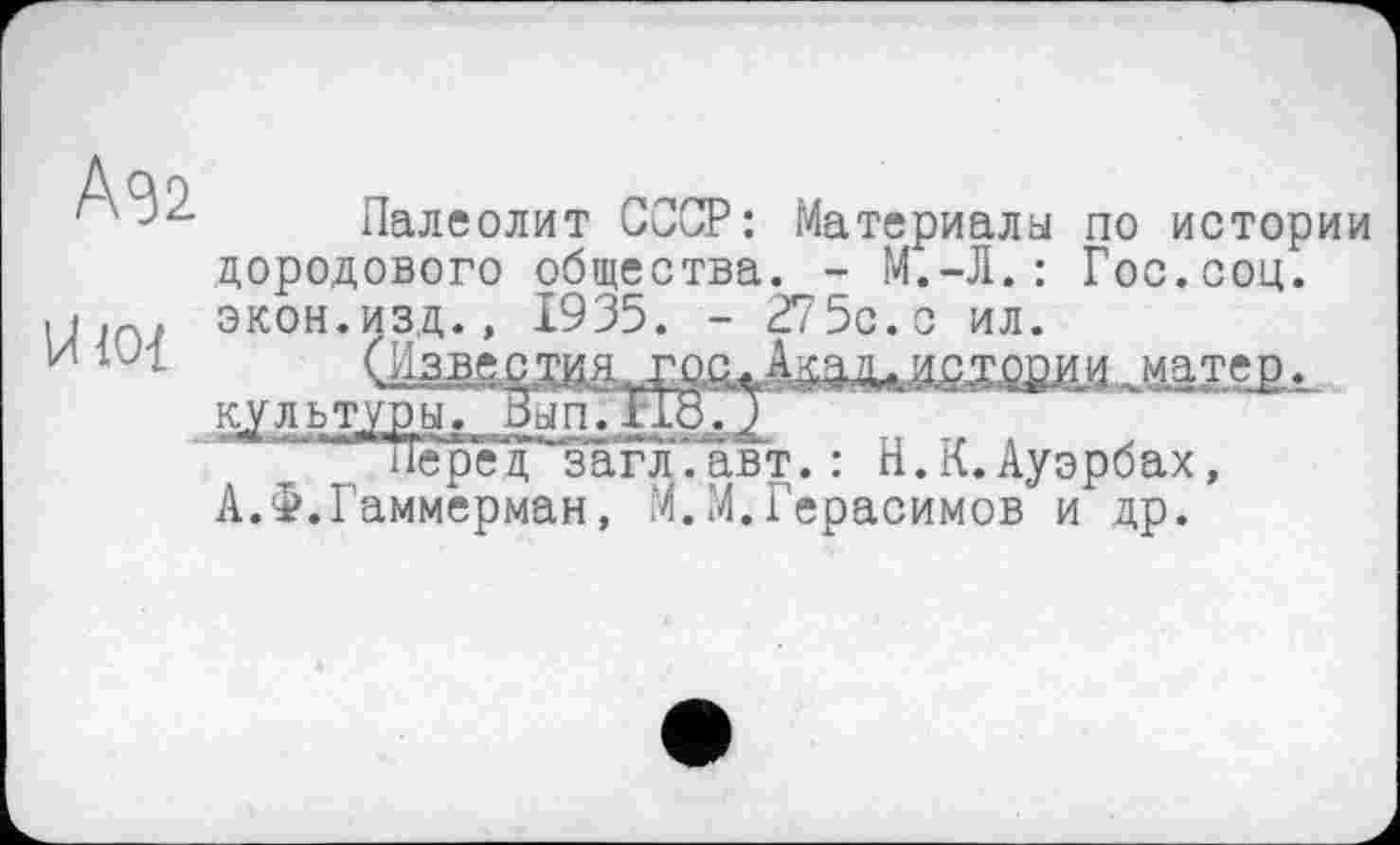 ﻿Agi
U ю-i
Палеолит СССР: Материалы по истории дородового общества. - М.-Л.: Гос.соц. экон.изд., 19 35. - 27 5с. с ил.
(ИзвестияЈДатејз культуры. Вып.По.З
7 “сред^загл.авт. : Н.К.Ауэрбах, А.Ф.Гаммерман, М.М.Герасимов и др.